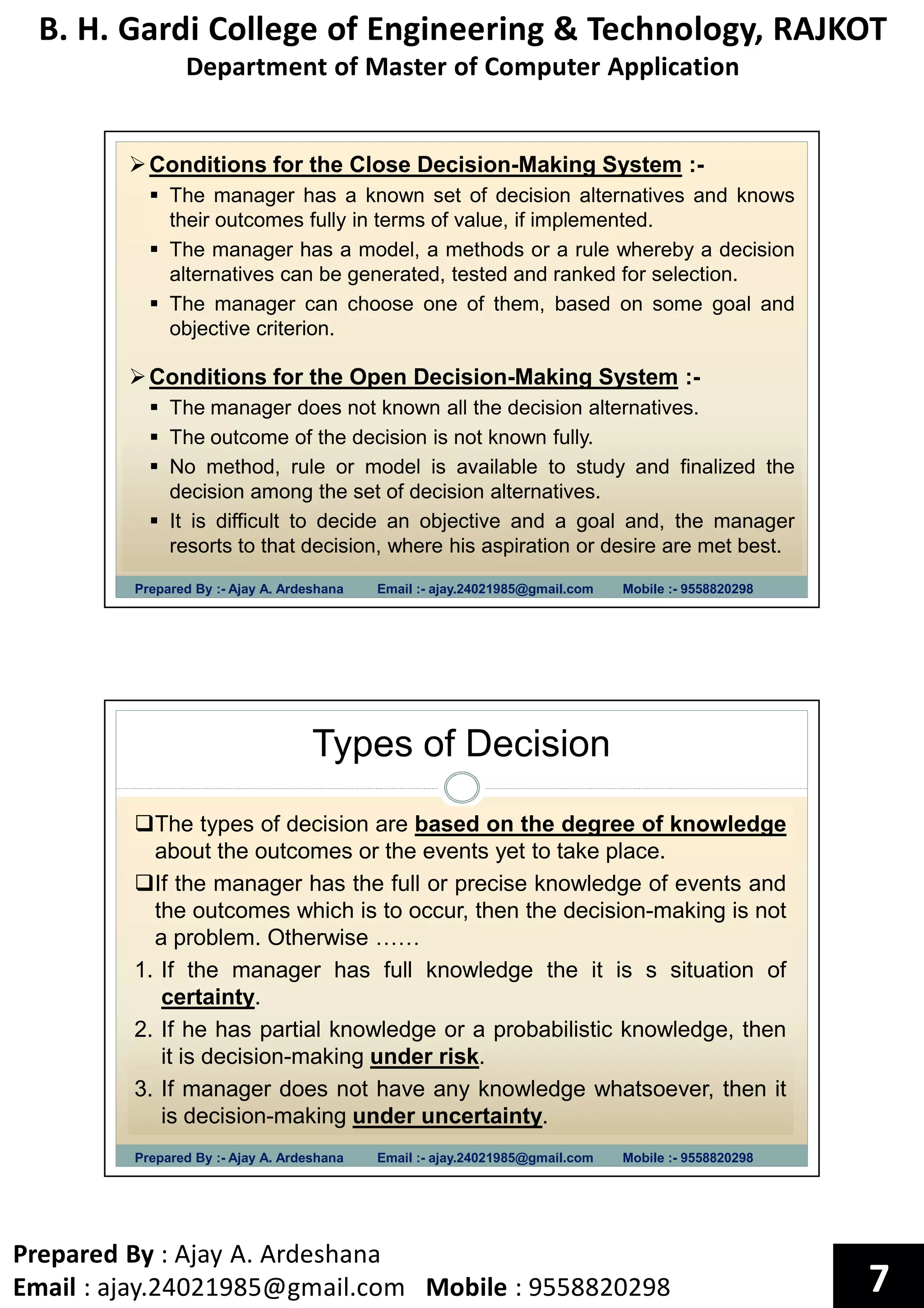 B. H. Gardi College of Engineering & Technology, RAJKOT
Department of Master of Computer Application
Prepared By : Ajay A. Ardeshana
Email : ajay.24021985@gmail.com Mobile : 9558820298 7
Prepared By :- Ajay A. Ardeshana Email :- ajay.24021985@gmail.com Mobile :- 9558820298
Conditions for the Close Decision-Making System :-
The manager has a known set of decision alternatives and knows
their outcomes fully in terms of value, if implemented.
The manager has a model, a methods or a rule whereby a decision
alternatives can be generated, tested and ranked for selection.
The manager can choose one of them, based on some goal and
objective criterion.
Conditions for the Open Decision-Making System :-
The manager does not known all the decision alternatives.
The outcome of the decision is not known fully.
No method, rule or model is available to study and finalized the
decision among the set of decision alternatives.
It is difficult to decide an objective and a goal and, the manager
resorts to that decision, where his aspiration or desire are met best.
Types of Decision
Prepared By :- Ajay A. Ardeshana Email :- ajay.24021985@gmail.com Mobile :- 9558820298
The types of decision are based on the degree of knowledge
about the outcomes or the events yet to take place.
If the manager has the full or precise knowledge of events and
the outcomes which is to occur, then the decision-making is not
a problem. Otherwise ……
1. If the manager has full knowledge the it is s situation of
certainty.
2. If he has partial knowledge or a probabilistic knowledge, then
it is decision-making under risk.
3. If manager does not have any knowledge whatsoever, then it
is decision-making under uncertainty.
 