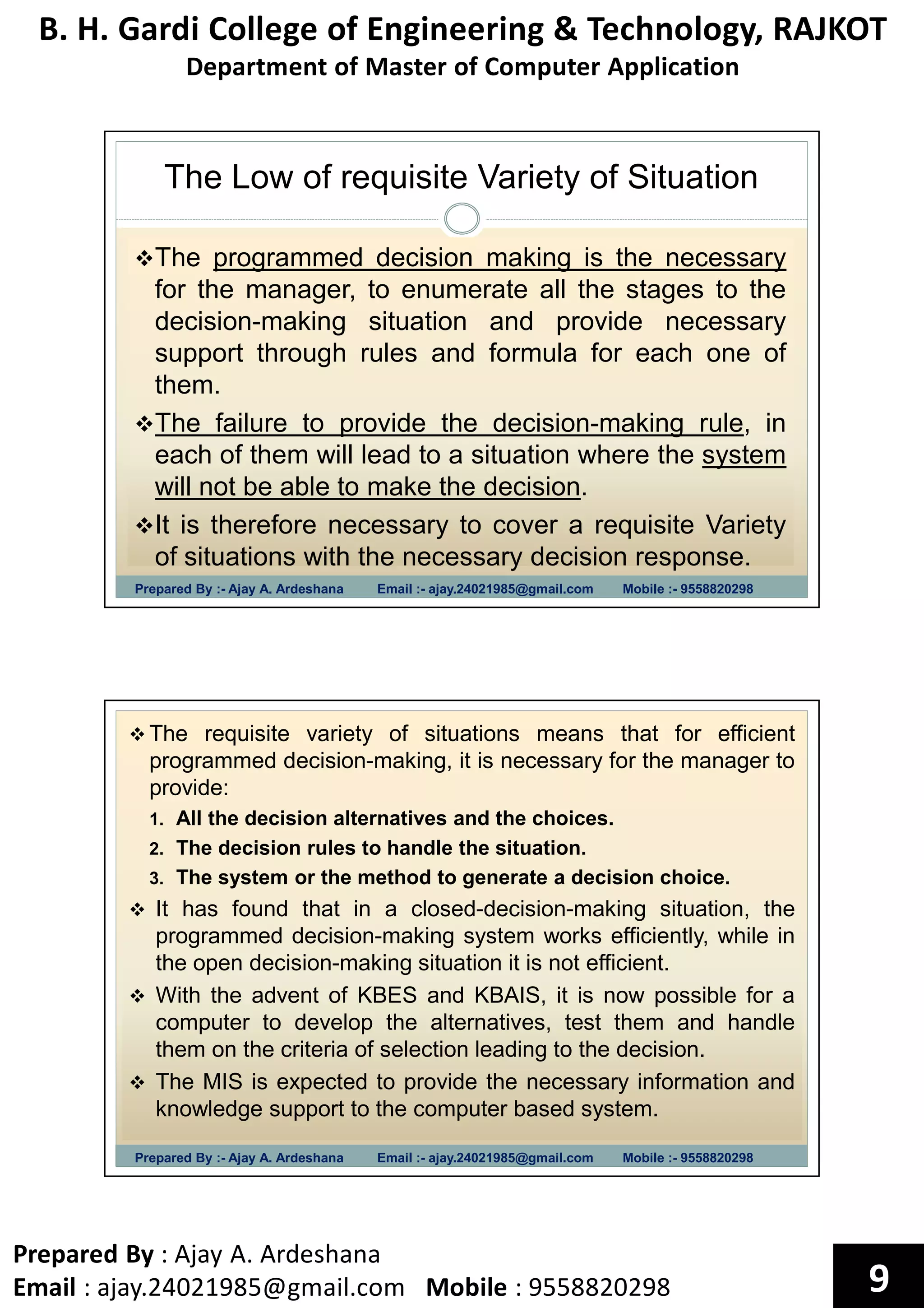 B. H. Gardi College of Engineering & Technology, RAJKOT
Department of Master of Computer Application
Prepared By : Ajay A. Ardeshana
Email : ajay.24021985@gmail.com Mobile : 9558820298 9
The Low of requisite Variety of Situation
Prepared By :- Ajay A. Ardeshana Email :- ajay.24021985@gmail.com Mobile :- 9558820298
The programmed decision making is the necessary
for the manager, to enumerate all the stages to the
decision-making situation and provide necessary
support through rules and formula for each one of
them.
The failure to provide the decision-making rule, in
each of them will lead to a situation where the system
will not be able to make the decision.
It is therefore necessary to cover a requisite Variety
of situations with the necessary decision response.
Prepared By :- Ajay A. Ardeshana Email :- ajay.24021985@gmail.com Mobile :- 9558820298
The requisite variety of situations means that for efficient
programmed decision-making, it is necessary for the manager to
provide:
1. All the decision alternatives and the choices.
2. The decision rules to handle the situation.
3. The system or the method to generate a decision choice.
It has found that in a closed-decision-making situation, the
programmed decision-making system works efficiently, while in
the open decision-making situation it is not efficient.
With the advent of KBES and KBAIS, it is now possible for a
computer to develop the alternatives, test them and handle
them on the criteria of selection leading to the decision.
The MIS is expected to provide the necessary information and
knowledge support to the computer based system.
 