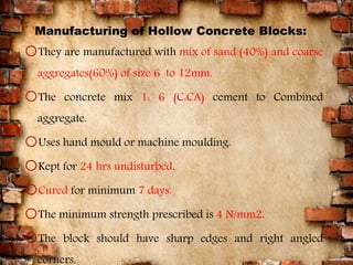 Manufacturing of Hollow Concrete Blocks:
oThey are manufactured with mix of sand (40%) and coarse
aggregates(60%) of size 6 to 12mm.
oThe concrete mix 1: 6 (C:CA) cement to Combined
aggregate.
oUses hand mould or machine moulding.
oKept for 24 hrs undisturbed.
oCured for minimum 7 days.
oThe minimum strength prescribed is 4 N/mm2.
oThe block should have sharp edges and right angled
corners.
10
 
