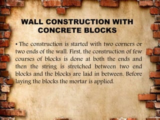 12
• The construction is started with two corners or
two ends of the wall. First, the construction of few
courses of blocks is done at both the ends and
then the string is stretched between two end
blocks and the blocks are laid in between. Before
laying the blocks the mortar is applied.
WALL CONSTRUCTION WITH
CONCRETE BLOCKS
 