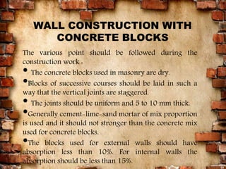 WALL CONSTRUCTION WITH
CONCRETE BLOCKS
The various point should be followed during the
construction work :
• The concrete blocks used in masonry are dry.
•Blocks of successive courses should be laid in such a
way that the vertical joints are staggered.
• The joints should be uniform and 5 to 10 mm thick.
•Generally cement-lime-sand mortar of mix proportion
is used and it should not stronger than the concrete mix
used for concrete blocks.
•The blocks used for external walls should have
absorption less than 10%. For internal walls the
absorption should be less than 15%.
13
 