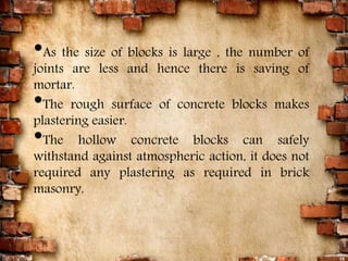 15
•As the size of blocks is large , the number of
joints are less and hence there is saving of
mortar.
•The rough surface of concrete blocks makes
plastering easier.
•The hollow concrete blocks can safely
withstand against atmospheric action, it does not
required any plastering as required in brick
masonry.
 