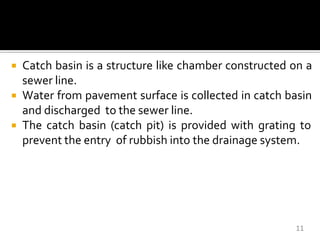  Catch basin is a structure like chamber constructed on a
sewer line.
 Water from pavement surface is collected in catch basin
and discharged to the sewer line.
 The catch basin (catch pit) is provided with grating to
prevent the entry of rubbish into the drainage system.
11
 