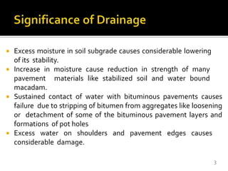  Excess moisture in soil subgrade causes considerable lowering
of its stability.
 Increase in moisture cause reduction in strength of many
pavement materials like stabilized soil and water bound
macadam.
 Sustained contact of water with bituminous pavements causes
failure due to stripping of bitumen from aggregates like loosening
or detachment of some of the bituminous pavement layers and
formations of pot holes
 Excess water on shoulders and pavement edges causes
considerable damage.
3
 