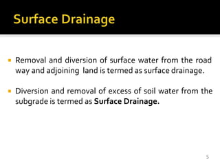  Removal and diversion of surface water from the road
way and adjoining land is termed as surface drainage.
 Diversion and removal of excess of soil water from the
subgrade is termed as Surface Drainage.
5
 