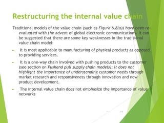 Restructuring the internal value chain
Traditional models of the value chain (such as Figure 6.8(a)) have been re-
evaluat...