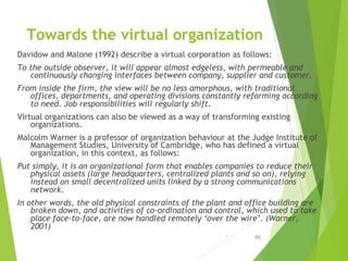 Towards the virtual organization
Davidow and Malone (1992) describe a virtual corporation as follows:
To the outside obser...