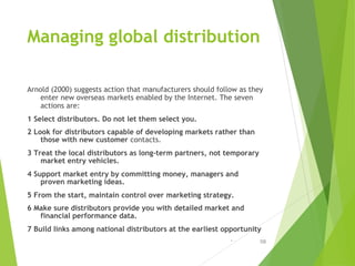 Managing global distribution
Arnold (2000) suggests action that manufacturers should follow as they
enter new overseas mar...