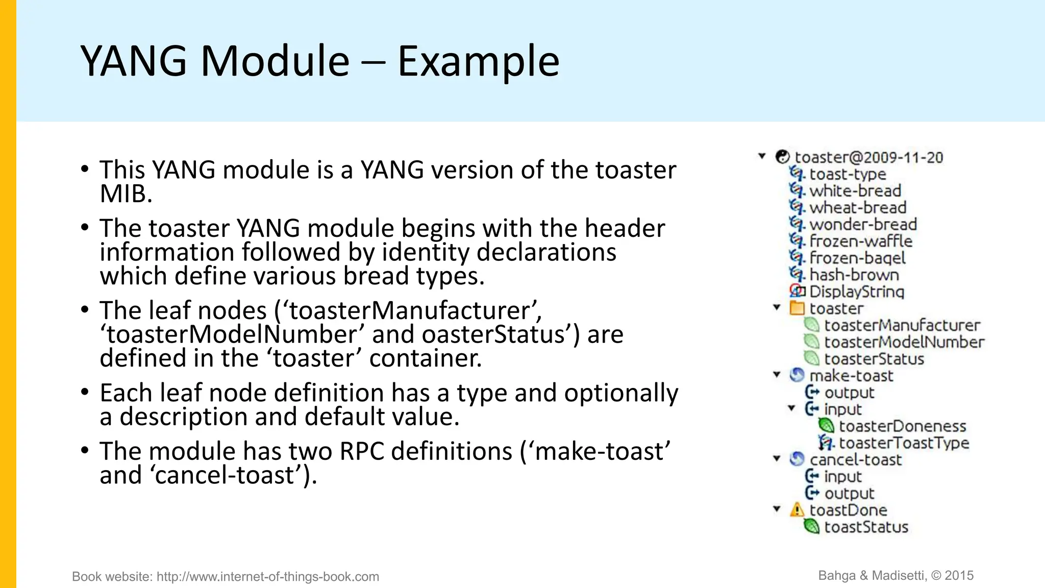 YANG Module – Example
Bahga & Madisetti, © 2015
Book website: http://www.internet-of-things-book.com
• This YANG module is a YANG version of the toaster
MIB.
• The toaster YANG module begins with the header
information followed by identity declarations
which define various bread types.
• The leaf nodes (‘toasterManufacturer’,
‘toasterModelNumber’ and oasterStatus’) are
defined in the ‘toaster’ container.
• Each leaf node definition has a type and optionally
a description and default value.
• The module has two RPC definitions (‘make-toast’
and ‘cancel-toast’).
 