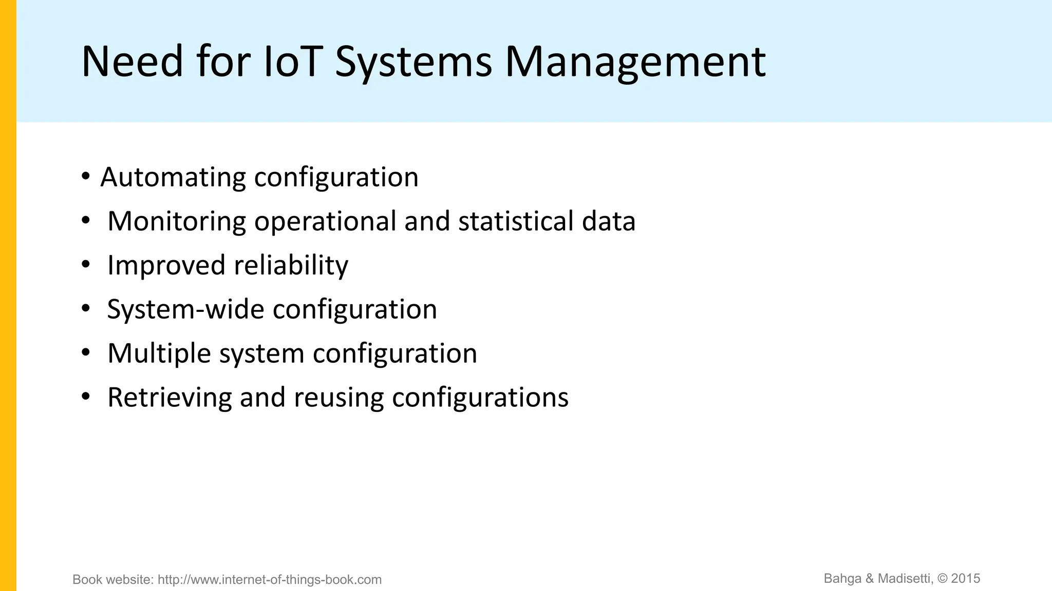 Need for IoT Systems Management
• Automating configuration
• Monitoring operational and statistical data
• Improved reliability
• System-wide configuration
• Multiple system configuration
• Retrieving and reusing configurations
Bahga & Madisetti, © 2015
Book website: http://www.internet-of-things-book.com
 