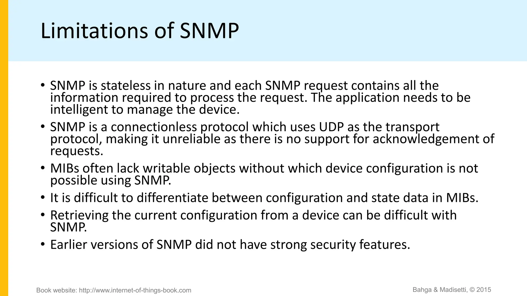Limitations of SNMP
• SNMP is stateless in nature and each SNMP request contains all the
information required to process the request. The application needs to be
intelligent to manage the device.
• SNMP is a connectionless protocol which uses UDP as the transport
protocol, making it unreliable as there is no support for acknowledgement of
requests.
• MIBs often lack writable objects without which device configuration is not
possible using SNMP.
• It is difficult to differentiate between configuration and state data in MIBs.
• Retrieving the current configuration from a device can be difficult with
SNMP.
• Earlier versions of SNMP did not have strong security features.
Bahga & Madisetti, © 2015
Book website: http://www.internet-of-things-book.com
 
