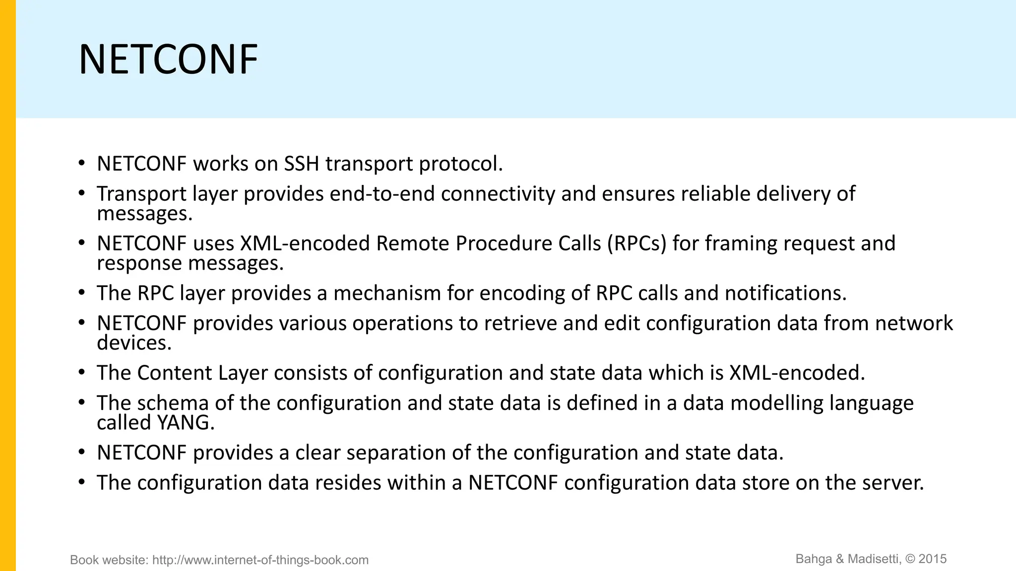 NETCONF
• NETCONF works on SSH transport protocol.
• Transport layer provides end-to-end connectivity and ensures reliable delivery of
messages.
• NETCONF uses XML-encoded Remote Procedure Calls (RPCs) for framing request and
response messages.
• The RPC layer provides a mechanism for encoding of RPC calls and notifications.
• NETCONF provides various operations to retrieve and edit configuration data from network
devices.
• The Content Layer consists of configuration and state data which is XML-encoded.
• The schema of the configuration and state data is defined in a data modelling language
called YANG.
• NETCONF provides a clear separation of the configuration and state data.
• The configuration data resides within a NETCONF configuration data store on the server.
Bahga & Madisetti, © 2015
Book website: http://www.internet-of-things-book.com
 