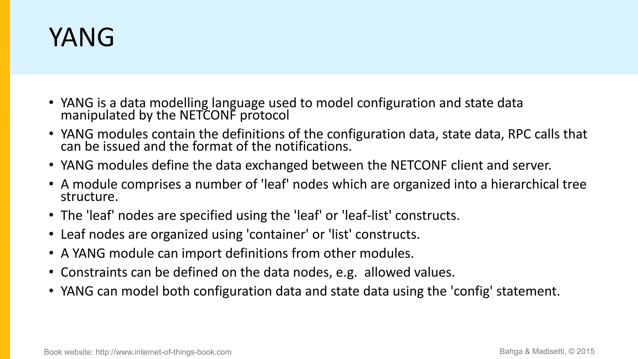 YANG
• YANG is a data modelling language used to model configuration and state data
manipulated by the NETCONF protocol
• YANG modules contain the definitions of the configuration data, state data, RPC calls that
can be issued and the format of the notifications.
• YANG modules define the data exchanged between the NETCONF client and server.
• A module comprises a number of 'leaf' nodes which are organized into a hierarchical tree
structure.
• The 'leaf' nodes are specified using the 'leaf' or 'leaf-list' constructs.
• Leaf nodes are organized using 'container' or 'list' constructs.
• A YANG module can import definitions from other modules.
• Constraints can be defined on the data nodes, e.g. allowed values.
• YANG can model both configuration data and state data using the 'config' statement.
Bahga & Madisetti, © 2015
Book website: http://www.internet-of-things-book.com
 