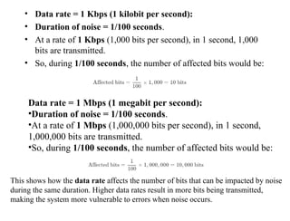 • Data rate = 1 Kbps (1 kilobit per second):
• Duration of noise = 1/100 seconds.
• At a rate of 1 Kbps (1,000 bits per second), in 1 second, 1,000
bits are transmitted.
• So, during 1/100 seconds, the number of affected bits would be:
Data rate = 1 Mbps (1 megabit per second):
•Duration of noise = 1/100 seconds.
•At a rate of 1 Mbps (1,000,000 bits per second), in 1 second,
1,000,000 bits are transmitted.
•So, during 1/100 seconds, the number of affected bits would be:
This shows how the data rate affects the number of bits that can be impacted by noise
during the same duration. Higher data rates result in more bits being transmitted,
making the system more vulnerable to errors when noise occurs.
 