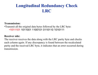 Transmission:
•Transmit all the original data bytes followed by the LRC byte:
•1011101 1011001 1100101 0110110 1010111
Receiver side:
The receiver receives the data along with the LRC parity byte and checks
each column again. If any discrepancy is found between the recalculated
parity and the received LRC byte, it indicates that an error occurred during
transmission.
Longitudinal Redundancy Check
LRC
 
