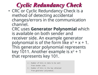 Cyclic Redundancy Check
Cyclic Redundancy Check
• CRC or Cyclic Redundancy Check is a
method of detecting accidental
changes/errors in the communication
channel.
CRC uses Generator Polynomial which
is available on both sender and
receiver side. An example generator
polynomial is of the form like x3
+ x + 1.
This generator polynomial represents
key 1011. Another example is x2
+ 1
that represents key 101.
 