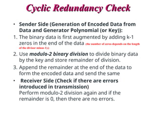 Cyclic Redundancy Check
Cyclic Redundancy Check
• Sender Side (Generation of Encoded Data from
Data and Generator Polynomial (or Key)):
1. The binary data is first augmented by adding k-1
zeros in the end of the data (the number of zeros depends on the length
of the divisor minus 1).)
2. Use modulo-2 binary division to divide binary data
by the key and store remainder of division.
3. Append the remainder at the end of the data to
form the encoded data and send the same
• Receiver Side (Check if there are errors
introduced in transmission)
Perform modulo-2 division again and if the
remainder is 0, then there are no errors.
 