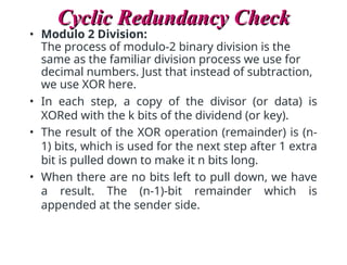 Cyclic Redundancy Check
Cyclic Redundancy Check
• Modulo 2 Division:
The process of modulo-2 binary division is the
same as the familiar division process we use for
decimal numbers. Just that instead of subtraction,
we use XOR here.
• In each step, a copy of the divisor (or data) is
XORed with the k bits of the dividend (or key).
• The result of the XOR operation (remainder) is (n-
1) bits, which is used for the next step after 1 extra
bit is pulled down to make it n bits long.
• When there are no bits left to pull down, we have
a result. The (n-1)-bit remainder which is
appended at the sender side.
 
