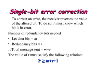 Single-bit error correction
Single-bit error correction
To correct an error, the receiver reverses the value
of the altered bit. To do so, it must know which
bit is in error.
Number of redundancy bits needed
• Let data bits = m
• Redundancy bits = r
Total message sent = m+r
The value of r must satisfy the following relation:
2
2r
r
≥ m+r+1
≥ m+r+1
 