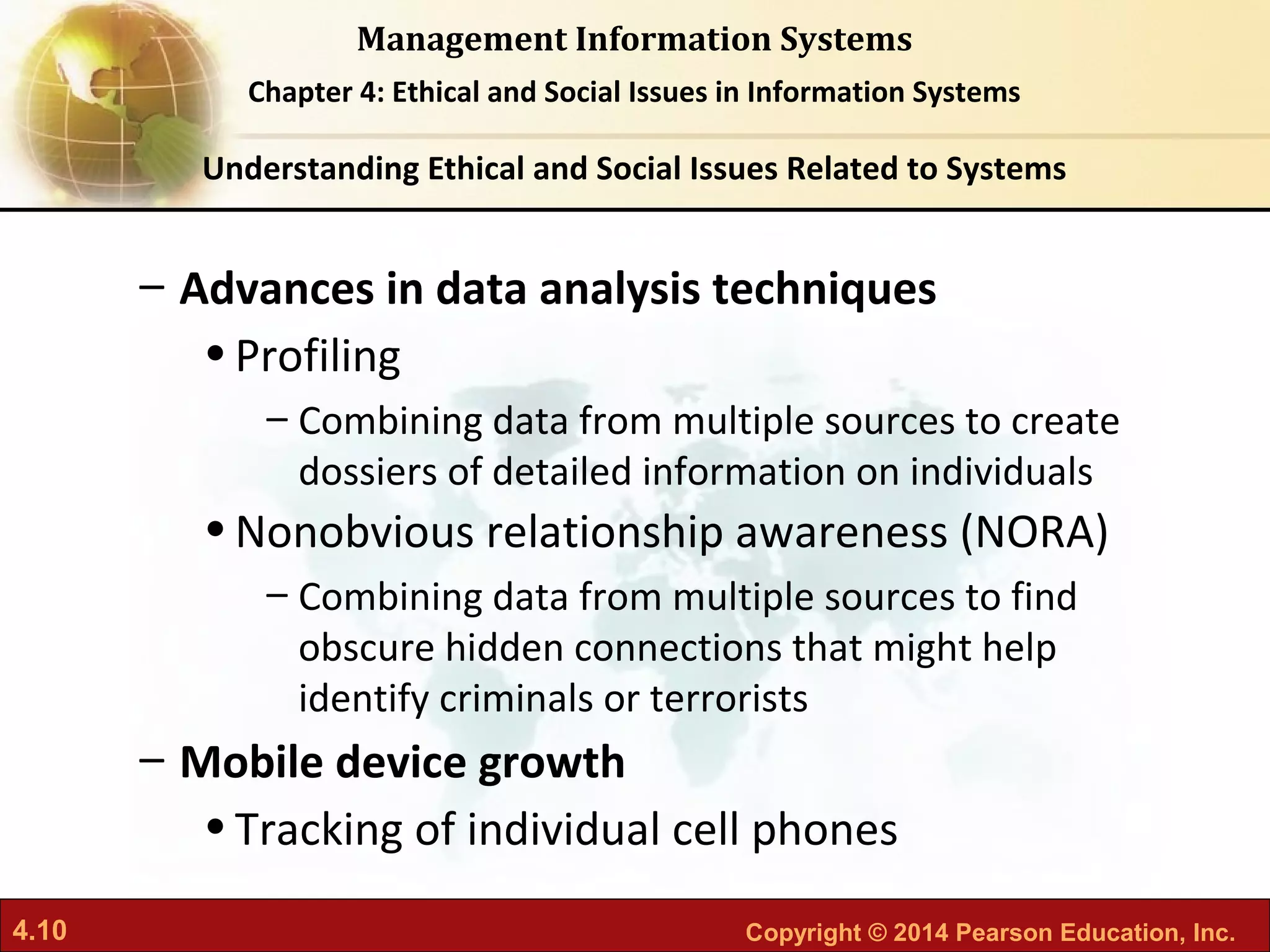 4.10 Copyright © 2014 Pearson Education, Inc.
Management Information Systems
Chapter 4: Ethical and Social Issues in Information Systems
– Advances in data analysis techniques
•Profiling
– Combining data from multiple sources to create
dossiers of detailed information on individuals
•Nonobvious relationship awareness (NORA)
– Combining data from multiple sources to find
obscure hidden connections that might help
identify criminals or terrorists
– Mobile device growth
•Tracking of individual cell phones
Understanding Ethical and Social Issues Related to Systems
 