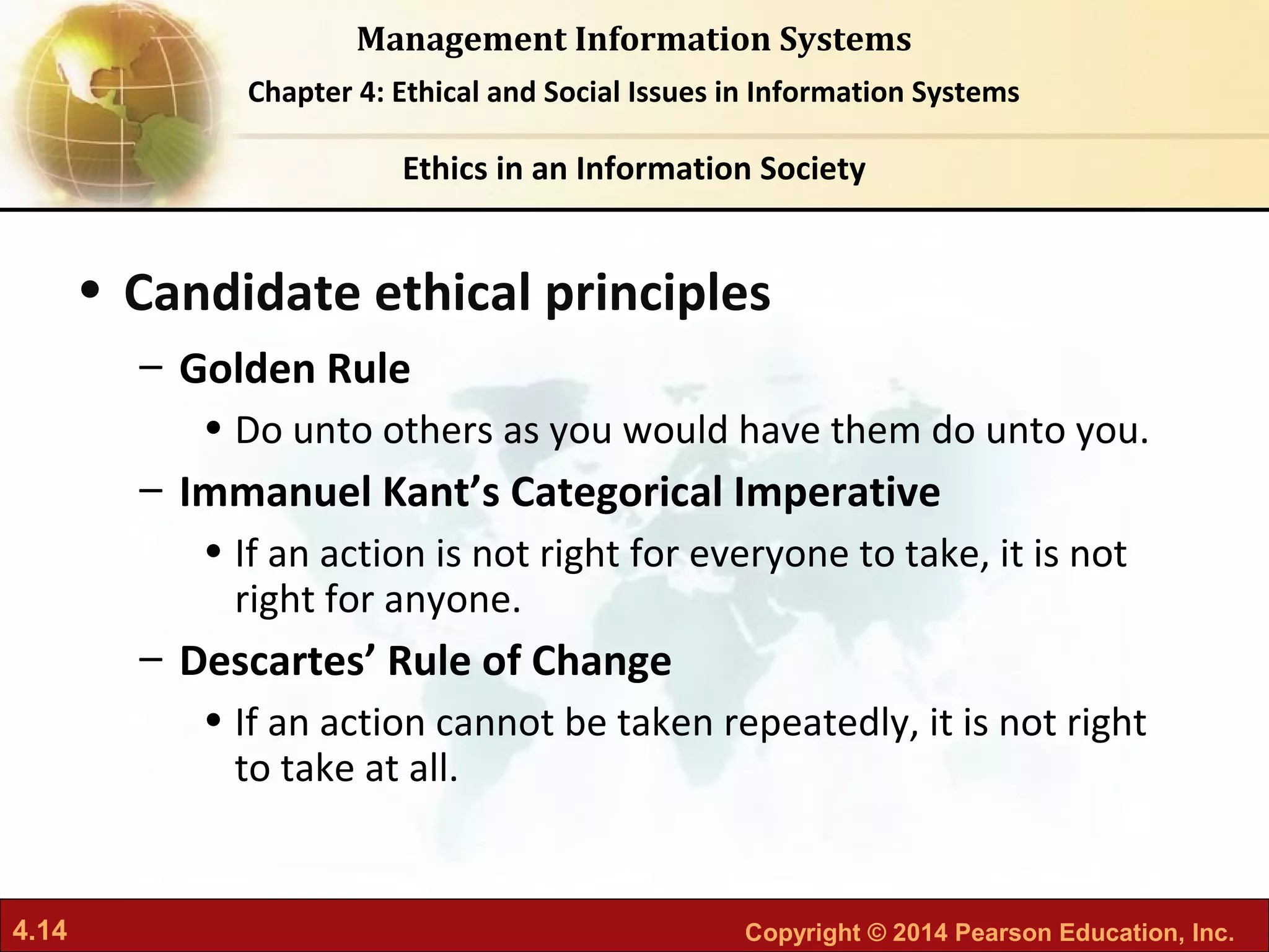 4.14 Copyright © 2014 Pearson Education, Inc.
Management Information Systems
Chapter 4: Ethical and Social Issues in Information Systems
• Candidate ethical principles
– Golden Rule
• Do unto others as you would have them do unto you.
– Immanuel Kant’s Categorical Imperative
• If an action is not right for everyone to take, it is not
right for anyone.
– Descartes’ Rule of Change
• If an action cannot be taken repeatedly, it is not right
to take at all.
Ethics in an Information Society
 