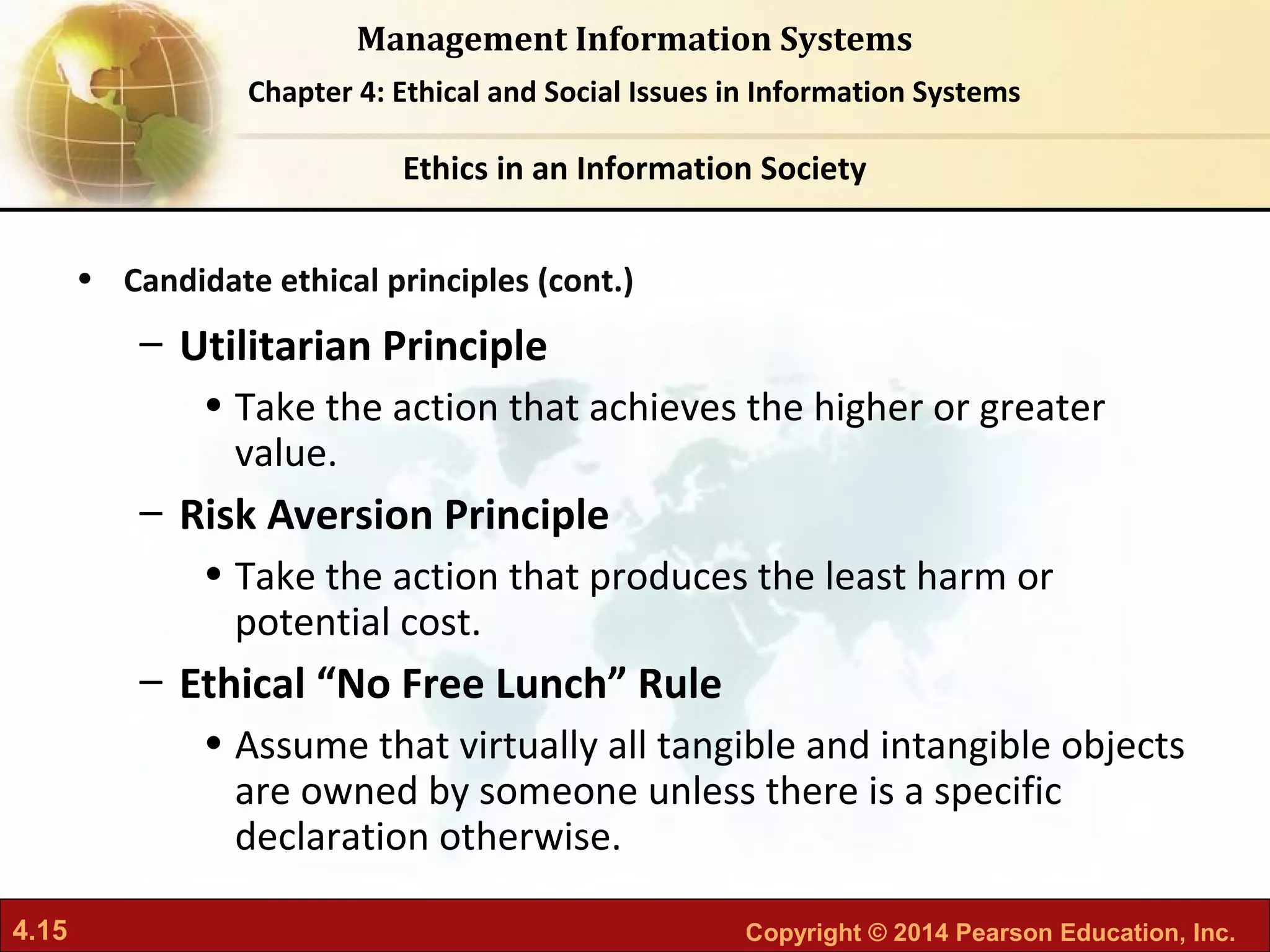 4.15 Copyright © 2014 Pearson Education, Inc.
Management Information Systems
Chapter 4: Ethical and Social Issues in Information Systems
• Candidate ethical principles (cont.)
– Utilitarian Principle
• Take the action that achieves the higher or greater
value.
– Risk Aversion Principle
• Take the action that produces the least harm or
potential cost.
– Ethical “No Free Lunch” Rule
• Assume that virtually all tangible and intangible objects
are owned by someone unless there is a specific
declaration otherwise.
Ethics in an Information Society
 