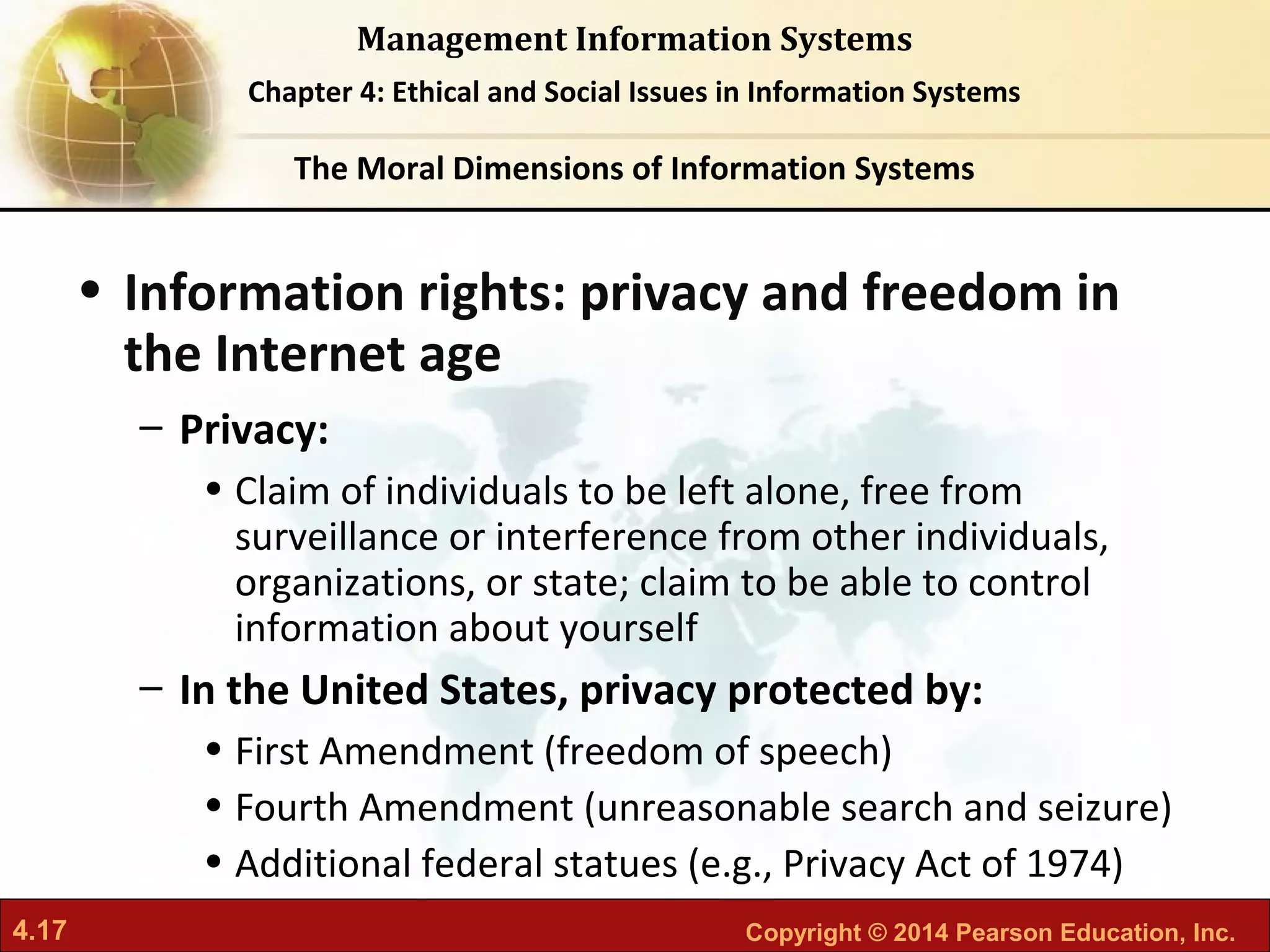 4.17 Copyright © 2014 Pearson Education, Inc.
Management Information Systems
Chapter 4: Ethical and Social Issues in Information Systems
• Information rights: privacy and freedom in
the Internet age
– Privacy:
• Claim of individuals to be left alone, free from
surveillance or interference from other individuals,
organizations, or state; claim to be able to control
information about yourself
– In the United States, privacy protected by:
• First Amendment (freedom of speech)
• Fourth Amendment (unreasonable search and seizure)
• Additional federal statues (e.g., Privacy Act of 1974)
The Moral Dimensions of Information Systems
 