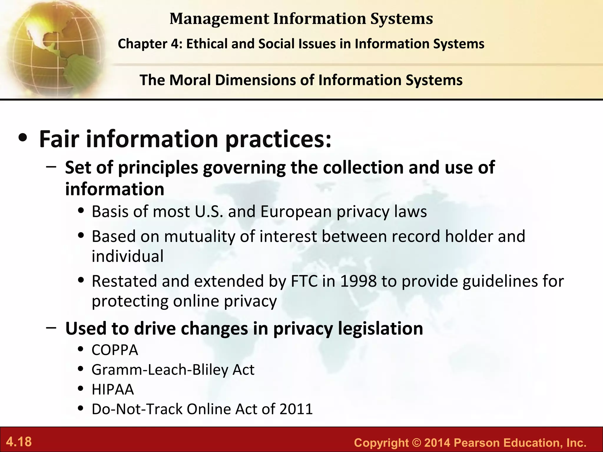 4.18 Copyright © 2014 Pearson Education, Inc.
Management Information Systems
Chapter 4: Ethical and Social Issues in Information Systems
• Fair information practices:
– Set of principles governing the collection and use of
information
• Basis of most U.S. and European privacy laws
• Based on mutuality of interest between record holder and
individual
• Restated and extended by FTC in 1998 to provide guidelines for
protecting online privacy
– Used to drive changes in privacy legislation
• COPPA
• Gramm-Leach-Bliley Act
• HIPAA
• Do-Not-Track Online Act of 2011
The Moral Dimensions of Information Systems
 