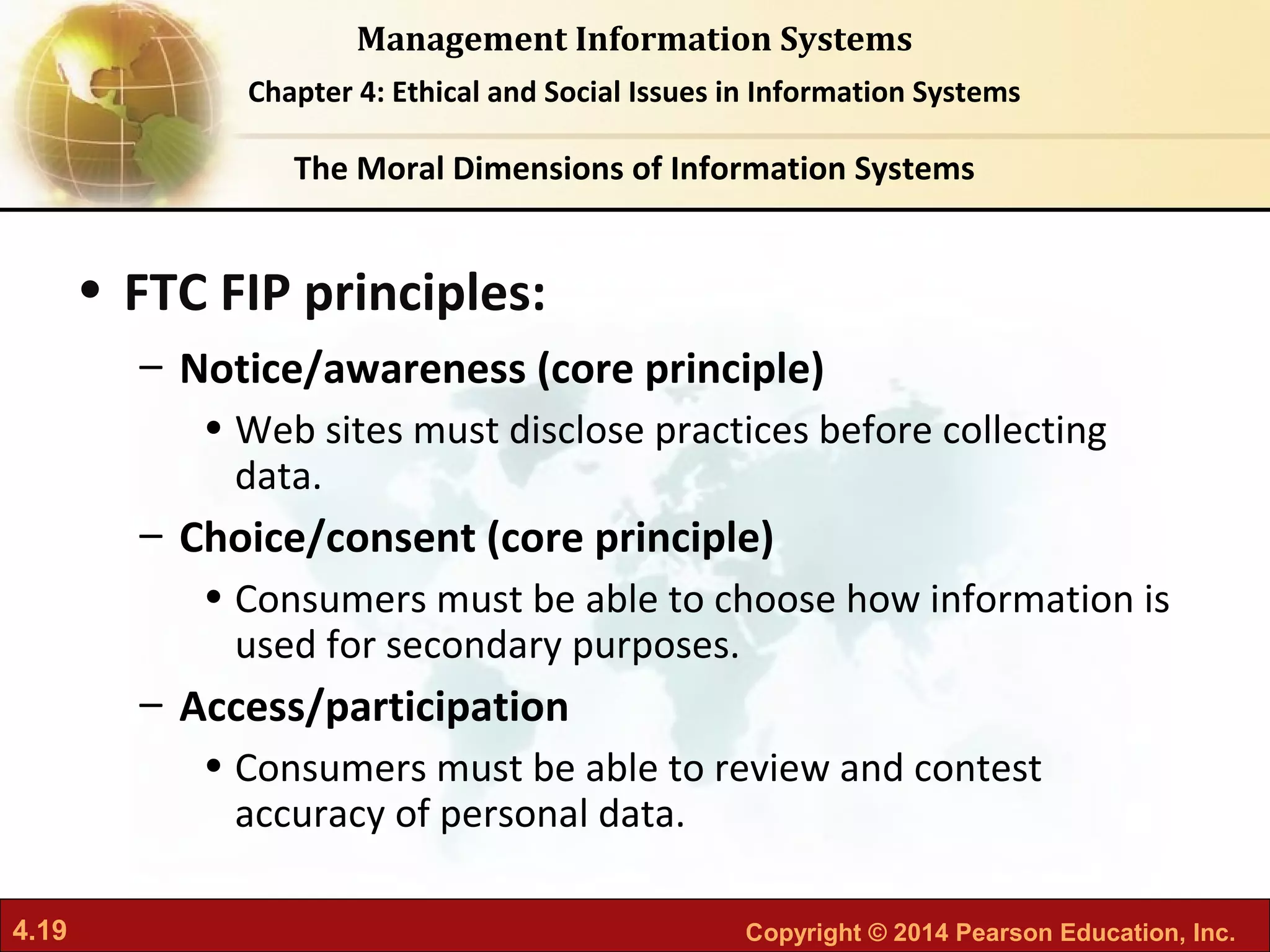 4.19 Copyright © 2014 Pearson Education, Inc.
Management Information Systems
Chapter 4: Ethical and Social Issues in Information Systems
• FTC FIP principles:
– Notice/awareness (core principle)
• Web sites must disclose practices before collecting
data.
– Choice/consent (core principle)
• Consumers must be able to choose how information is
used for secondary purposes.
– Access/participation
• Consumers must be able to review and contest
accuracy of personal data.
The Moral Dimensions of Information Systems
 
