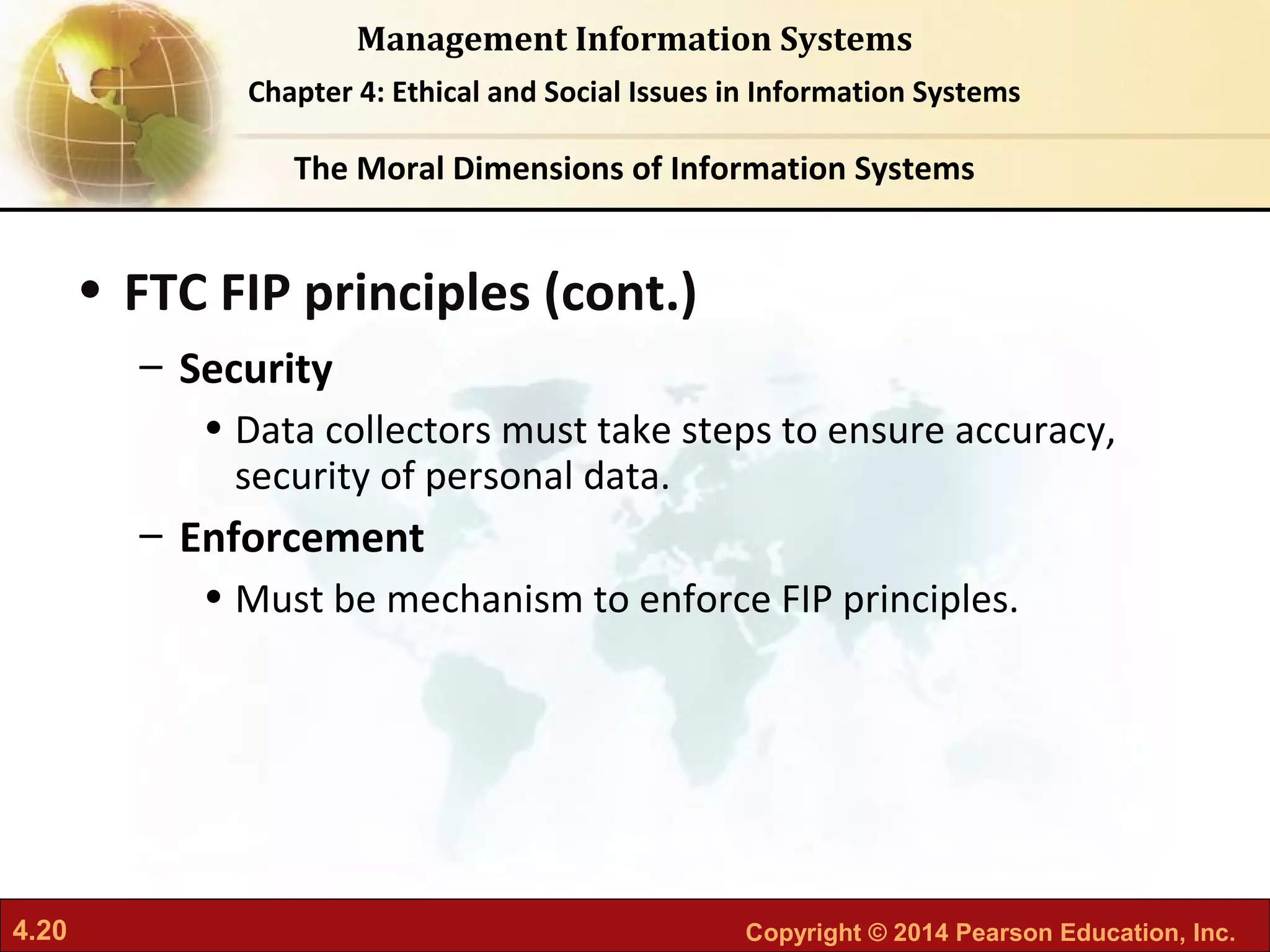 4.20 Copyright © 2014 Pearson Education, Inc.
Management Information Systems
Chapter 4: Ethical and Social Issues in Information Systems
• FTC FIP principles (cont.)
– Security
• Data collectors must take steps to ensure accuracy,
security of personal data.
– Enforcement
• Must be mechanism to enforce FIP principles.
The Moral Dimensions of Information Systems
 