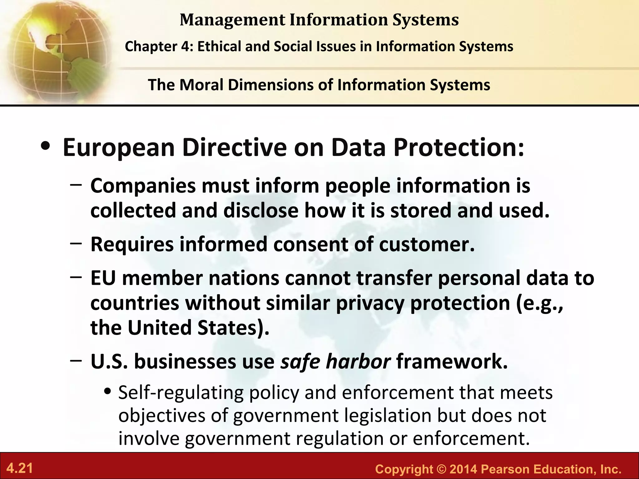 4.21 Copyright © 2014 Pearson Education, Inc.
Management Information Systems
Chapter 4: Ethical and Social Issues in Information Systems
• European Directive on Data Protection:
– Companies must inform people information is
collected and disclose how it is stored and used.
– Requires informed consent of customer.
– EU member nations cannot transfer personal data to
countries without similar privacy protection (e.g.,
the United States).
– U.S. businesses use safe harbor framework.
• Self-regulating policy and enforcement that meets
objectives of government legislation but does not
involve government regulation or enforcement.
The Moral Dimensions of Information Systems
 