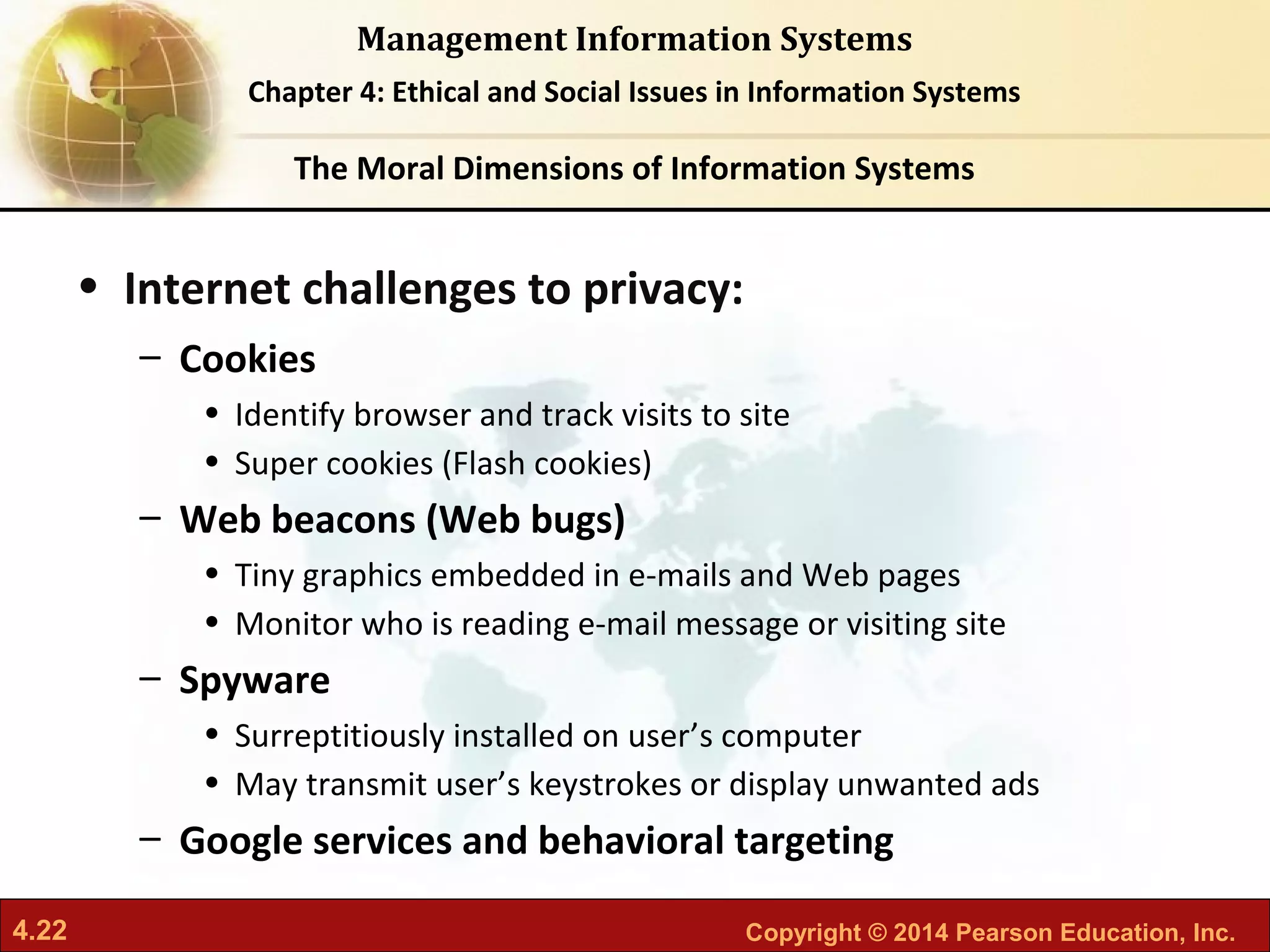4.22 Copyright © 2014 Pearson Education, Inc.
Management Information Systems
Chapter 4: Ethical and Social Issues in Information Systems
• Internet challenges to privacy:
– Cookies
• Identify browser and track visits to site
• Super cookies (Flash cookies)
– Web beacons (Web bugs)
• Tiny graphics embedded in e-mails and Web pages
• Monitor who is reading e-mail message or visiting site
– Spyware
• Surreptitiously installed on user’s computer
• May transmit user’s keystrokes or display unwanted ads
– Google services and behavioral targeting
The Moral Dimensions of Information Systems
 