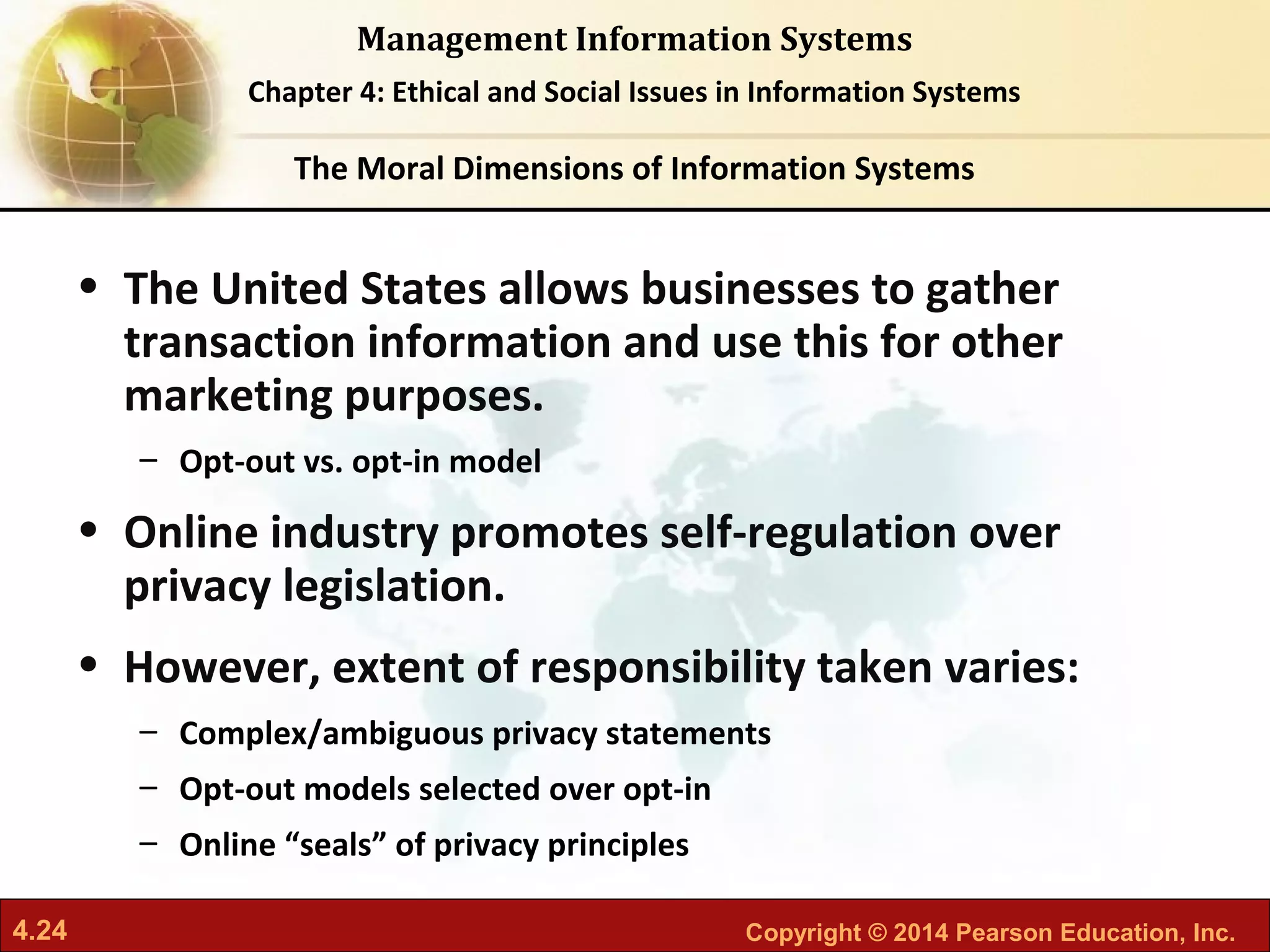 4.24 Copyright © 2014 Pearson Education, Inc.
Management Information Systems
Chapter 4: Ethical and Social Issues in Information Systems
• The United States allows businesses to gather
transaction information and use this for other
marketing purposes.
– Opt-out vs. opt-in model
• Online industry promotes self-regulation over
privacy legislation.
• However, extent of responsibility taken varies:
– Complex/ambiguous privacy statements
– Opt-out models selected over opt-in
– Online “seals” of privacy principles
The Moral Dimensions of Information Systems
 