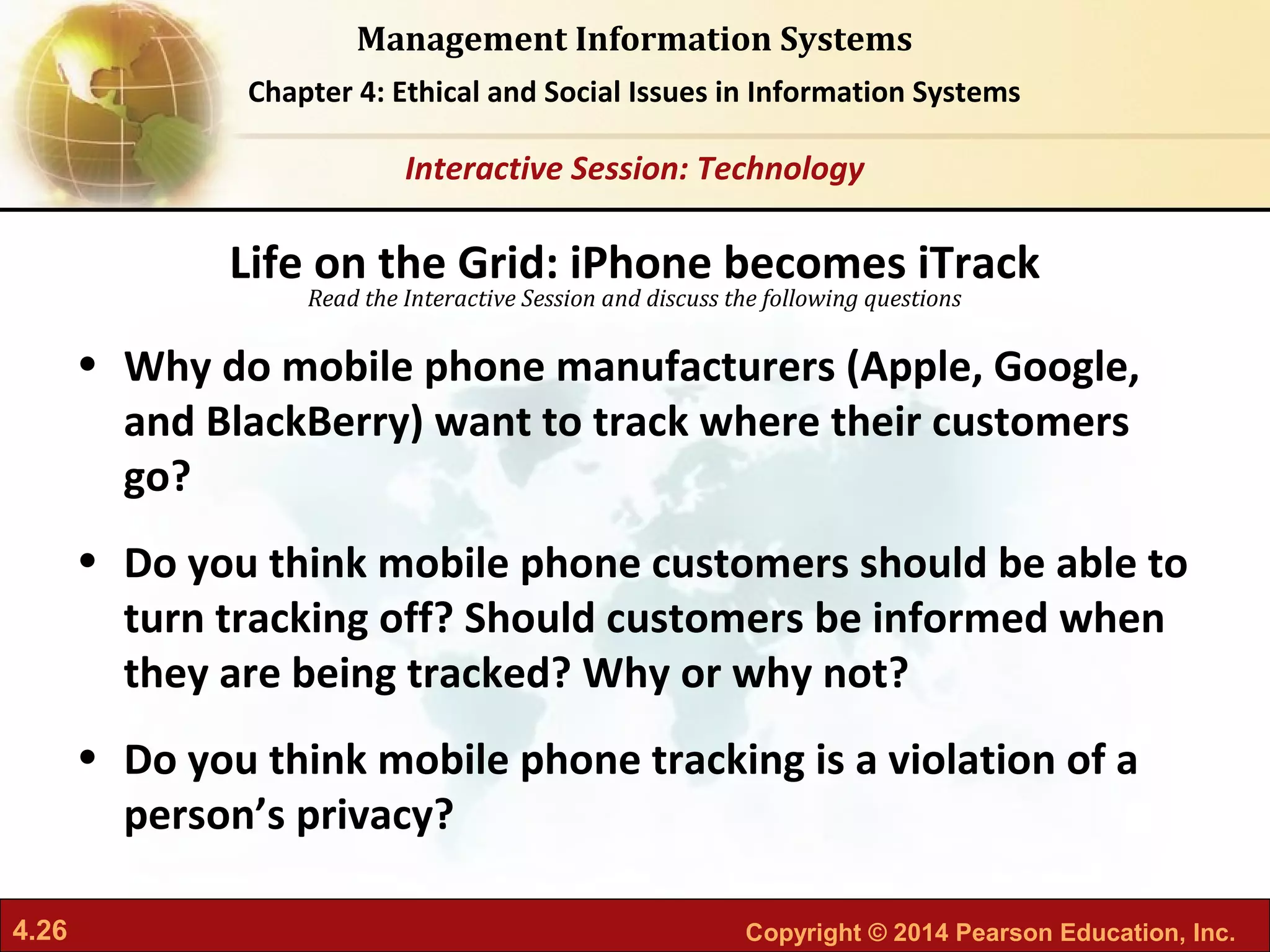 4.26 Copyright © 2014 Pearson Education, Inc.
Management Information Systems
Chapter 4: Ethical and Social Issues in Information Systems
Read the Interactive Session and discuss the following questions
Interactive Session: Technology
• Why do mobile phone manufacturers (Apple, Google,
and BlackBerry) want to track where their customers
go?
• Do you think mobile phone customers should be able to
turn tracking off? Should customers be informed when
they are being tracked? Why or why not?
• Do you think mobile phone tracking is a violation of a
person’s privacy?
Life on the Grid: iPhone becomes iTrack
 