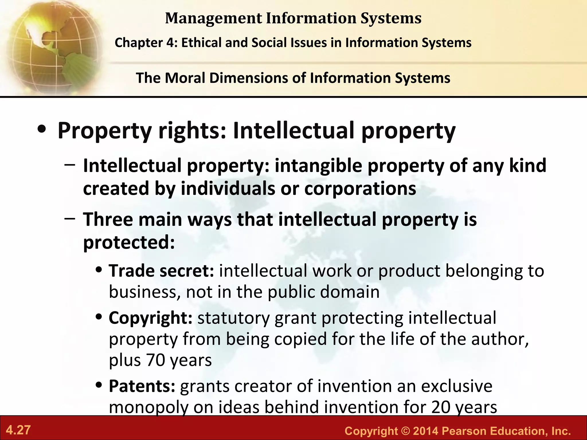 4.27 Copyright © 2014 Pearson Education, Inc.
Management Information Systems
Chapter 4: Ethical and Social Issues in Information Systems
• Property rights: Intellectual property
– Intellectual property: intangible property of any kind
created by individuals or corporations
– Three main ways that intellectual property is
protected:
• Trade secret: intellectual work or product belonging to
business, not in the public domain
• Copyright: statutory grant protecting intellectual
property from being copied for the life of the author,
plus 70 years
• Patents: grants creator of invention an exclusive
monopoly on ideas behind invention for 20 years
The Moral Dimensions of Information Systems
 