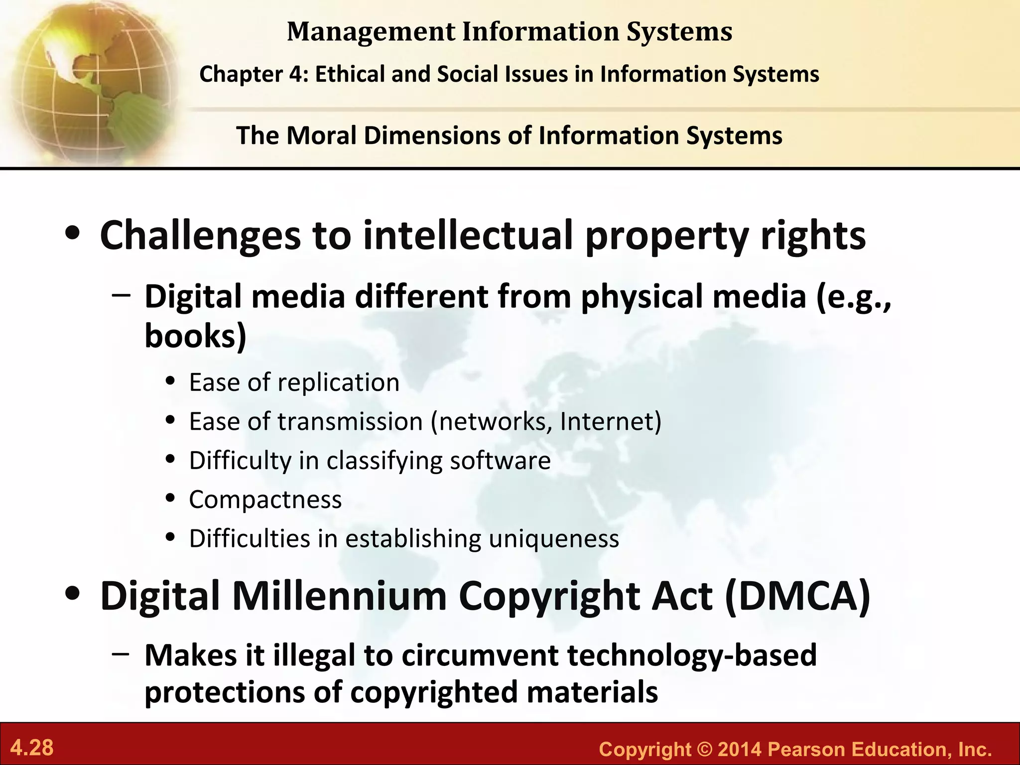 4.28 Copyright © 2014 Pearson Education, Inc.
Management Information Systems
Chapter 4: Ethical and Social Issues in Information Systems
• Challenges to intellectual property rights
– Digital media different from physical media (e.g.,
books)
• Ease of replication
• Ease of transmission (networks, Internet)
• Difficulty in classifying software
• Compactness
• Difficulties in establishing uniqueness
• Digital Millennium Copyright Act (DMCA)
– Makes it illegal to circumvent technology-based
protections of copyrighted materials
The Moral Dimensions of Information Systems
 
