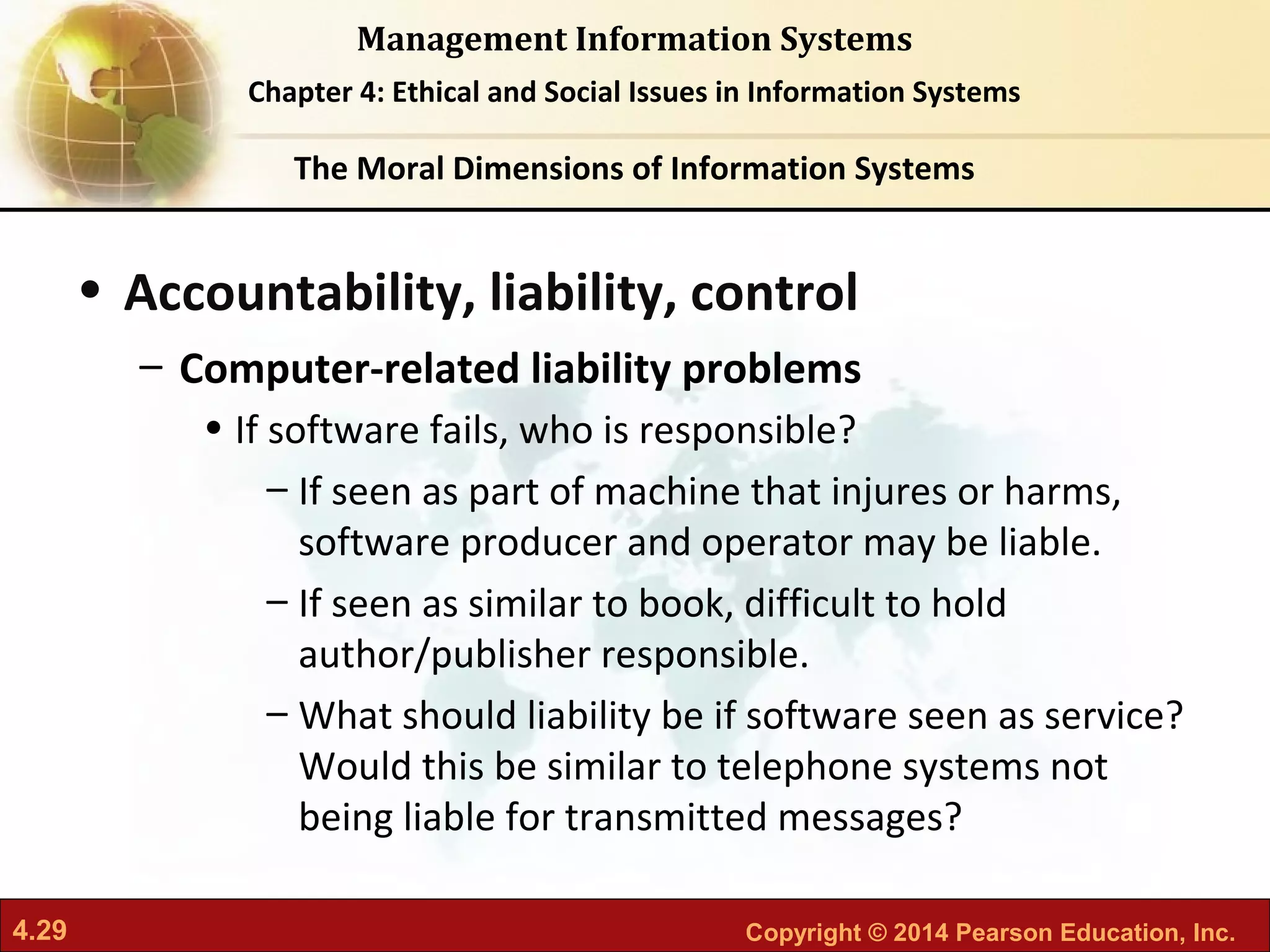 4.29 Copyright © 2014 Pearson Education, Inc.
Management Information Systems
Chapter 4: Ethical and Social Issues in Information Systems
• Accountability, liability, control
– Computer-related liability problems
• If software fails, who is responsible?
– If seen as part of machine that injures or harms,
software producer and operator may be liable.
– If seen as similar to book, difficult to hold
author/publisher responsible.
– What should liability be if software seen as service?
Would this be similar to telephone systems not
being liable for transmitted messages?
The Moral Dimensions of Information Systems
 