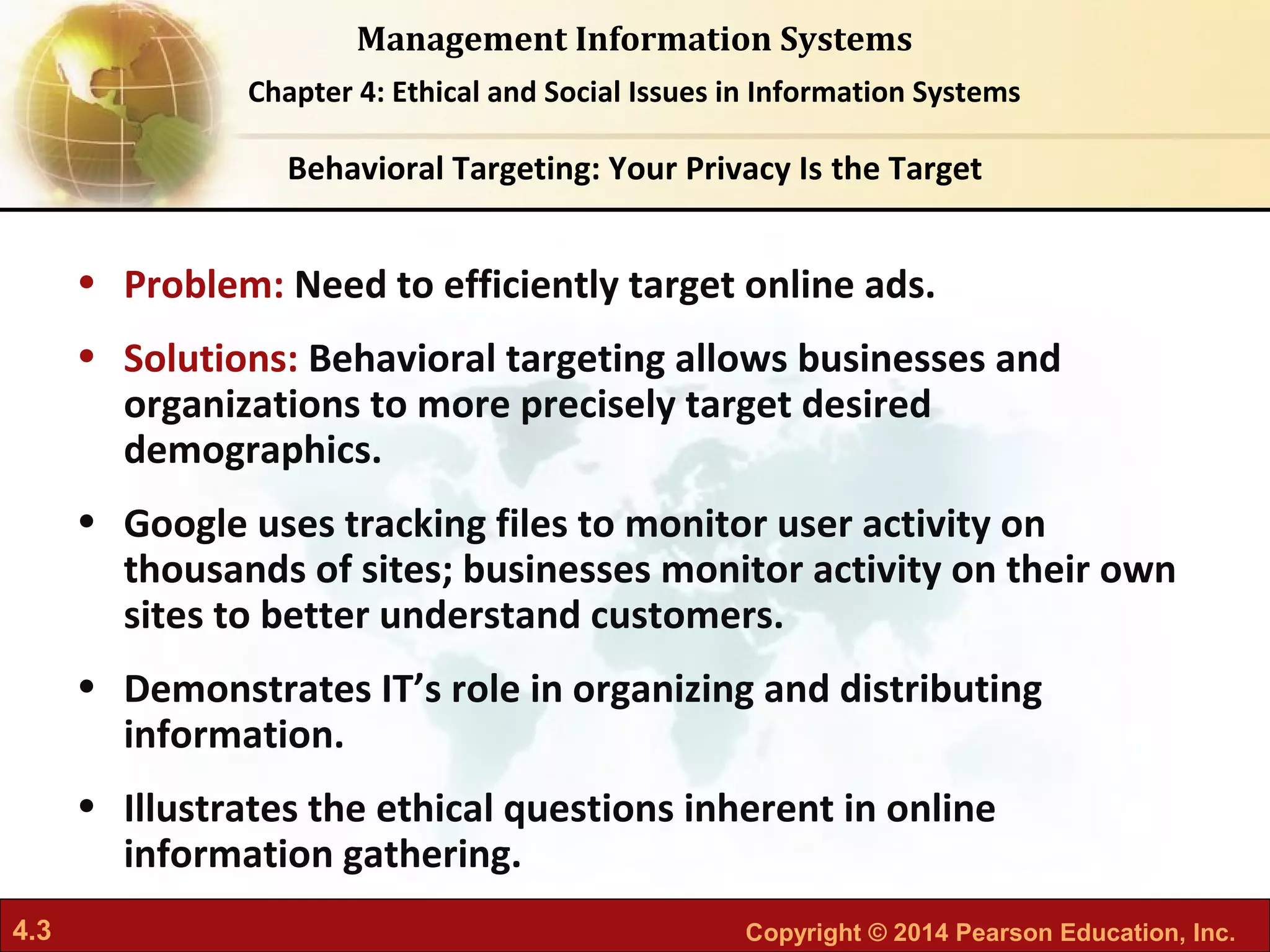 4.3 Copyright © 2014 Pearson Education, Inc.
Management Information Systems
Chapter 4: Ethical and Social Issues in Information Systems
• Problem: Need to efficiently target online ads.
• Solutions: Behavioral targeting allows businesses and
organizations to more precisely target desired
demographics.
• Google uses tracking files to monitor user activity on
thousands of sites; businesses monitor activity on their own
sites to better understand customers.
• Demonstrates IT’s role in organizing and distributing
information.
• Illustrates the ethical questions inherent in online
information gathering.
Behavioral Targeting: Your Privacy Is the Target
 