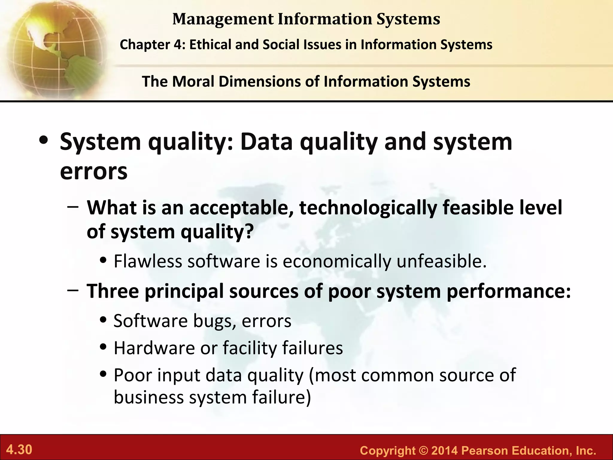 4.30 Copyright © 2014 Pearson Education, Inc.
Management Information Systems
Chapter 4: Ethical and Social Issues in Information Systems
• System quality: Data quality and system
errors
– What is an acceptable, technologically feasible level
of system quality?
• Flawless software is economically unfeasible.
– Three principal sources of poor system performance:
• Software bugs, errors
• Hardware or facility failures
• Poor input data quality (most common source of
business system failure)
The Moral Dimensions of Information Systems
 