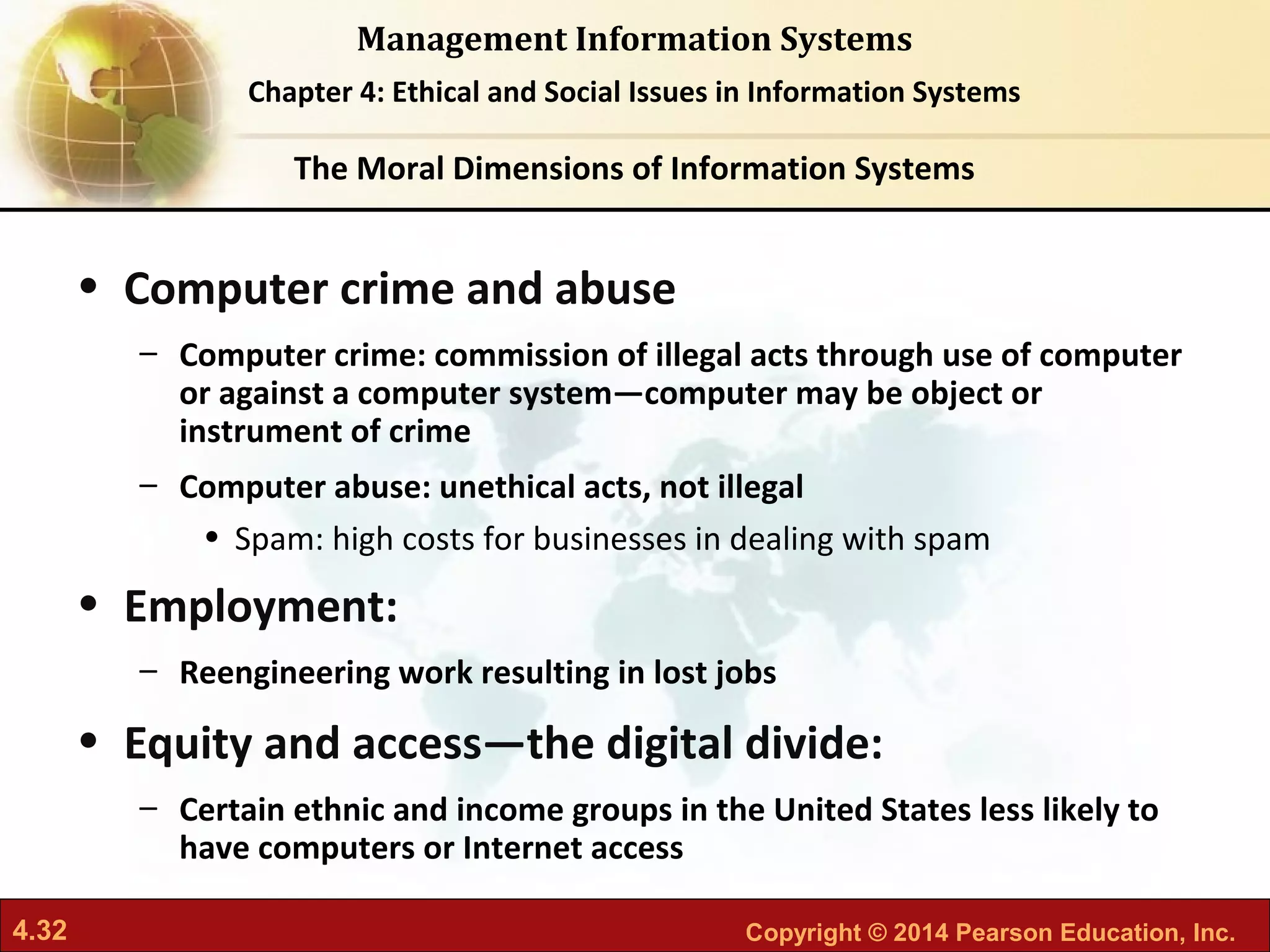 4.32 Copyright © 2014 Pearson Education, Inc.
Management Information Systems
Chapter 4: Ethical and Social Issues in Information Systems
• Computer crime and abuse
– Computer crime: commission of illegal acts through use of computer
or against a computer system—computer may be object or
instrument of crime
– Computer abuse: unethical acts, not illegal
• Spam: high costs for businesses in dealing with spam
• Employment:
– Reengineering work resulting in lost jobs
• Equity and access—the digital divide:
– Certain ethnic and income groups in the United States less likely to
have computers or Internet access
The Moral Dimensions of Information Systems
 