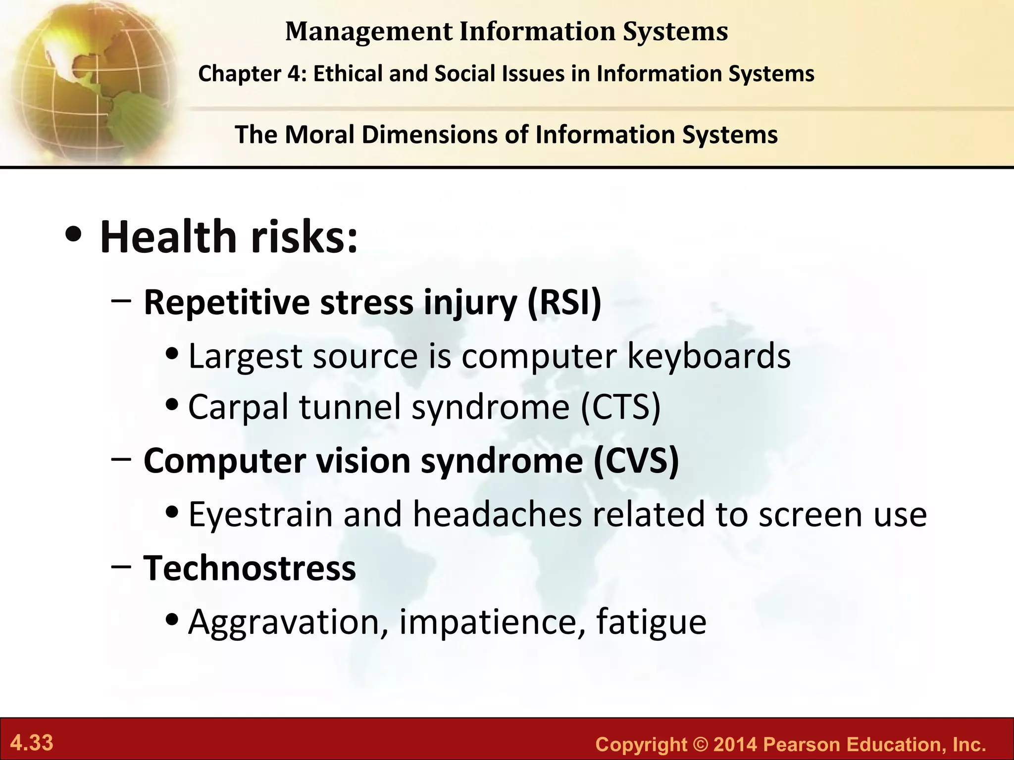 4.33 Copyright © 2014 Pearson Education, Inc.
Management Information Systems
Chapter 4: Ethical and Social Issues in Information Systems
• Health risks:
– Repetitive stress injury (RSI)
•Largest source is computer keyboards
•Carpal tunnel syndrome (CTS)
– Computer vision syndrome (CVS)
•Eyestrain and headaches related to screen use
– Technostress
•Aggravation, impatience, fatigue
The Moral Dimensions of Information Systems
 