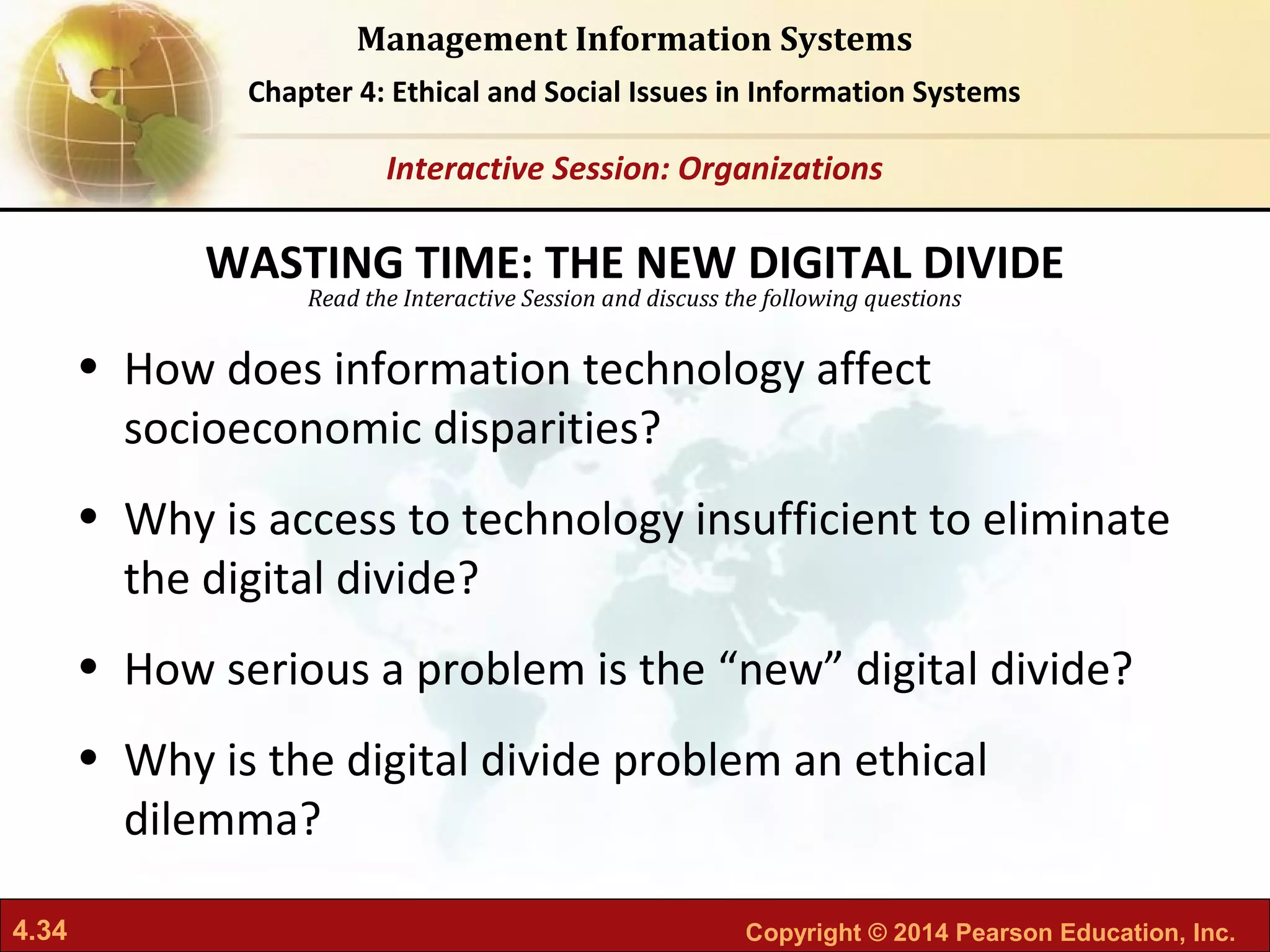 4.34 Copyright © 2014 Pearson Education, Inc.
Management Information Systems
Chapter 4: Ethical and Social Issues in Information Systems
Read the Interactive Session and discuss the following questions
Interactive Session: Organizations
• How does information technology affect
socioeconomic disparities?
• Why is access to technology insufficient to eliminate
the digital divide?
• How serious a problem is the “new” digital divide?
• Why is the digital divide problem an ethical
dilemma?
WASTING TIME: THE NEW DIGITAL DIVIDE
 