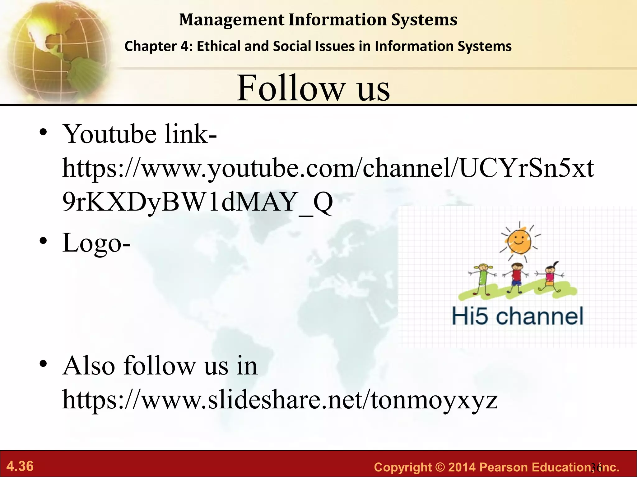 4.36 Copyright © 2014 Pearson Education, Inc.
Management Information Systems
Chapter 4: Ethical and Social Issues in Information Systems
Follow us
• Youtube link-
https://www.youtube.com/channel/UCYrSn5xt
9rKXDyBW1dMAY_Q
• Logo-
• Also follow us in
https://www.slideshare.net/tonmoyxyz
36
 