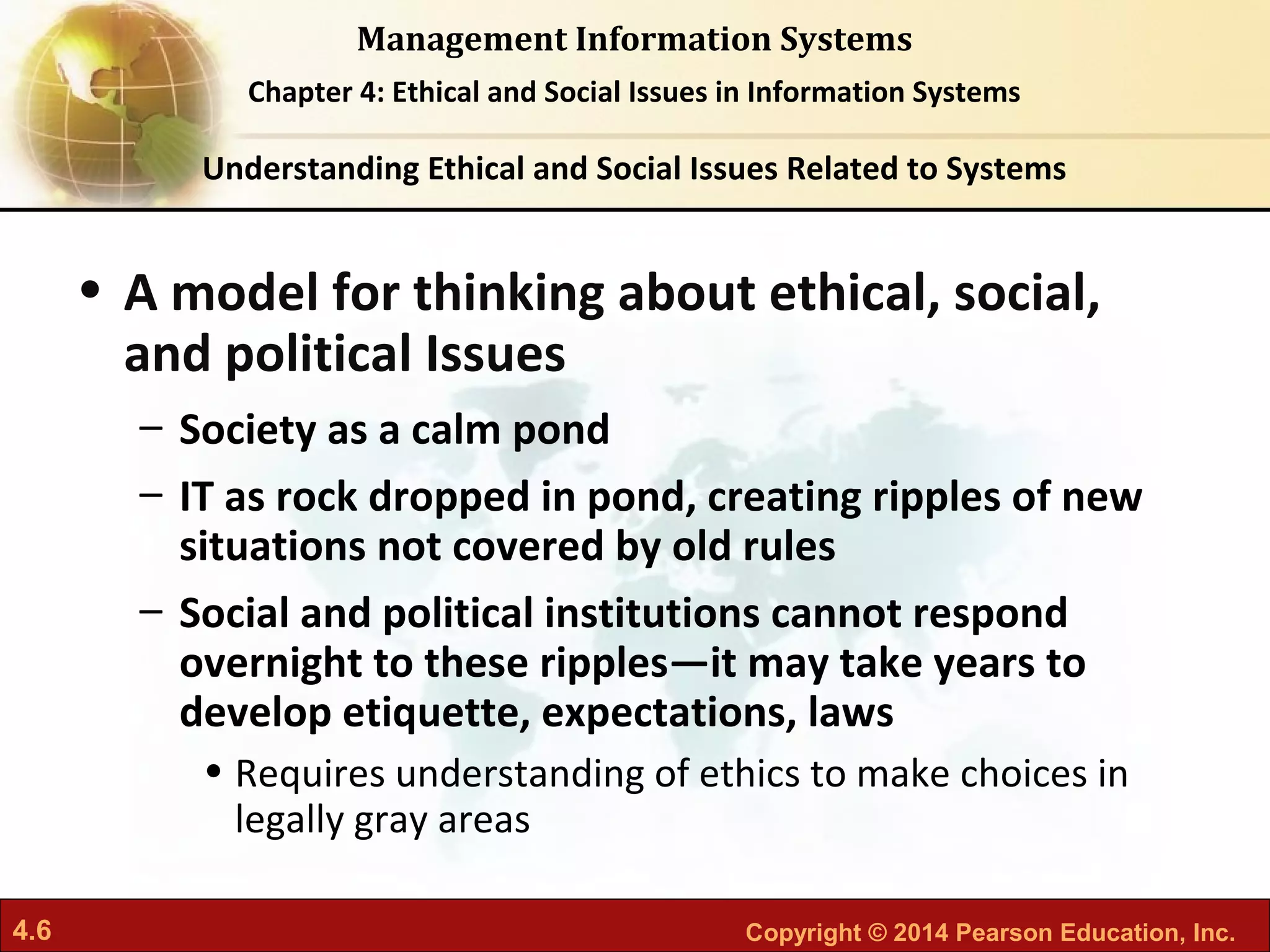 4.6 Copyright © 2014 Pearson Education, Inc.
Management Information Systems
Chapter 4: Ethical and Social Issues in Information Systems
• A model for thinking about ethical, social,
and political Issues
– Society as a calm pond
– IT as rock dropped in pond, creating ripples of new
situations not covered by old rules
– Social and political institutions cannot respond
overnight to these ripples—it may take years to
develop etiquette, expectations, laws
• Requires understanding of ethics to make choices in
legally gray areas
Understanding Ethical and Social Issues Related to Systems
 