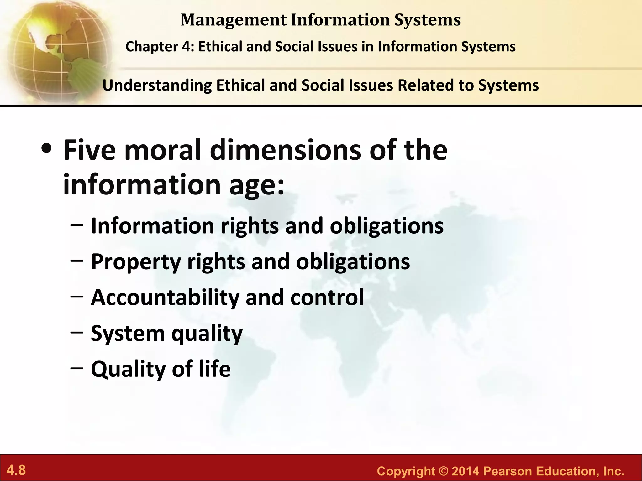 4.8 Copyright © 2014 Pearson Education, Inc.
Management Information Systems
Chapter 4: Ethical and Social Issues in Information Systems
• Five moral dimensions of the
information age:
– Information rights and obligations
– Property rights and obligations
– Accountability and control
– System quality
– Quality of life
Understanding Ethical and Social Issues Related to Systems
 