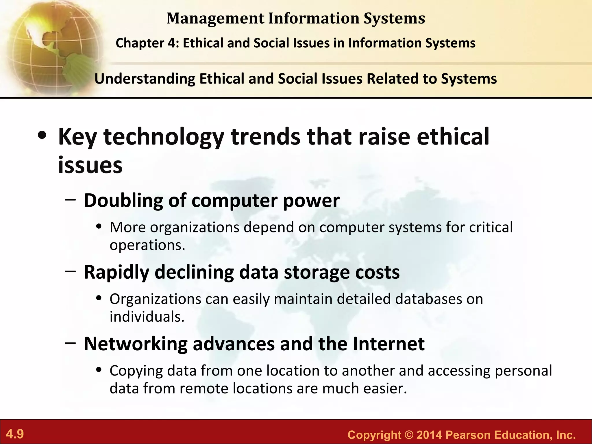 4.9 Copyright © 2014 Pearson Education, Inc.
Management Information Systems
Chapter 4: Ethical and Social Issues in Information Systems
• Key technology trends that raise ethical
issues
– Doubling of computer power
• More organizations depend on computer systems for critical
operations.
– Rapidly declining data storage costs
• Organizations can easily maintain detailed databases on
individuals.
– Networking advances and the Internet
• Copying data from one location to another and accessing personal
data from remote locations are much easier.
Understanding Ethical and Social Issues Related to Systems
 