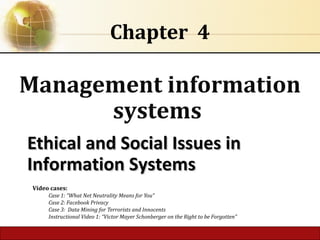 4.1 Copyright © 2014 Pearson Education, Inc.
Ethical and Social Issues inEthical and Social Issues in
Information SystemsInformation Systems
Chapter 4
Management information
systems
Video cases:
Case 1: “What Net Neutrality Means for You”
Case 2: Facebook Privacy
Case 3: Data Mining for Terrorists and Innocents
Instructional Video 1: “Victor Mayer Schonberger on the Right to be Forgotten”
 