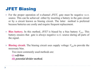 JFET Biasing
 For the proper operation of n-channel JFET, gate must be negative w.r.t.
source. This can be achieved either by inserting a battery in the gate circuit
or by a circuit known as biasing circuit. The latter method is preferred
because batteries are costly and require frequent replacement.
 Bias battery. In this method, JFET is biased by a bias battery VGG. This
battery ensures that gate is always negative w.r.t. source during all parts of
the signal.
 Biasing circuit. The biasing circuit uses supply voltage VDD to provide the
necessary bias.
Two most commonly used methods are:
(i) self-bias
(ii) potential divider method.
 