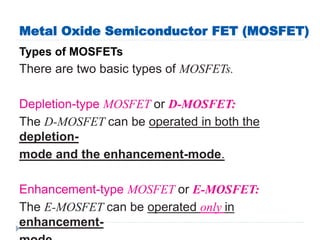 Metal Oxide Semiconductor FET (MOSFET)
Types of MOSFETs
There are two basic types of MOSFETs.
Depletion-type MOSFET or D-MOSFET:
The D-MOSFET can be operated in both the
depletion-
mode and the enhancement-mode.
Enhancement-type MOSFET or E-MOSFET:
The E-MOSFET can be operated only in
enhancement-
 