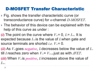 D-MOSFET Transfer Characteristic
 Fig. shows the transfer characteristic curve (or
transconductance curve) for n-channel D-MOSFET.
 The behavior of this device can be explained with the
help of this curve as under :
(i) The point on the curve where VGS = 0, ID = IDSS. It is
expected because IDSS is the value of ID when gate and
source terminals are shorted i.e. VGS = 0.
(ii) As VGS goes negative, ID decreases below the value of IDSS
till ID reaches zero when VGS = VGS (off) just as with JFET.
(iii) When VGS is positive, ID increases above the value of
IDSS.
 